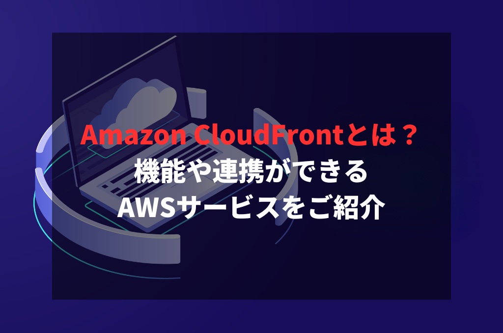 Amazon CloudFrontとは？機能や連携ができるAWSサービスをご紹介