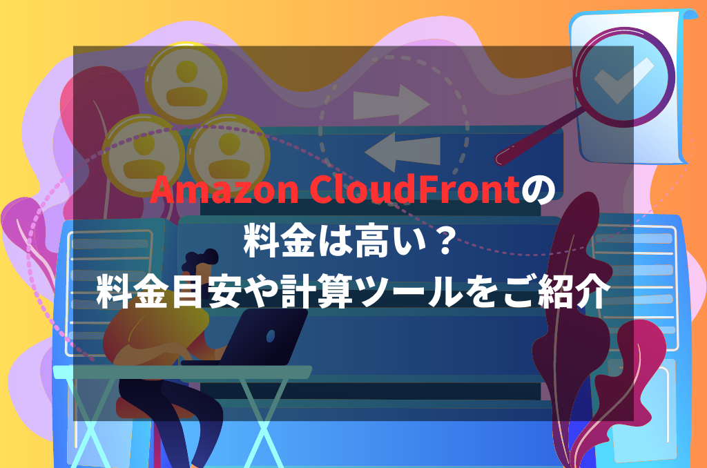 Amazon CloudFrontの料金は高い？料金目安や計算ツールをご紹介